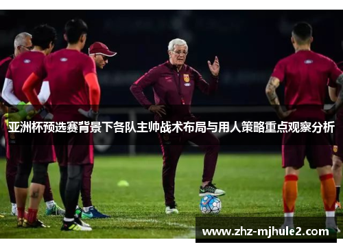 亚洲杯预选赛背景下各队主帅战术布局与用人策略重点观察分析