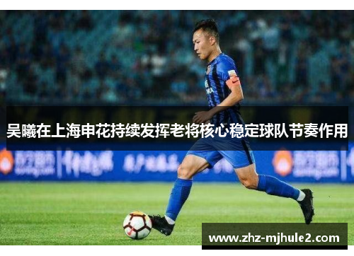 吴曦在上海申花持续发挥老将核心稳定球队节奏作用